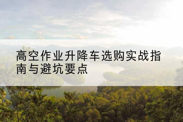 邹城升降车怎么选-高空作业升降车选购实战指南与避坑要点