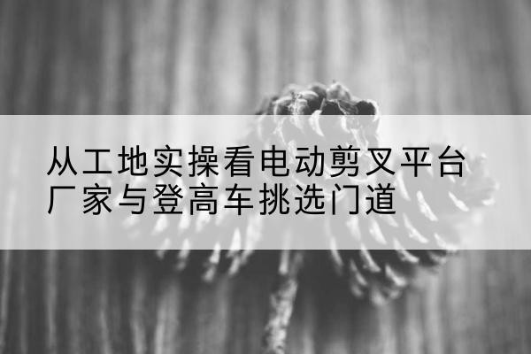 邹城电动剪叉升降平台厂家-从工地实操看电动剪叉平台厂家与登高车挑选门道