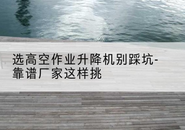 邹城剪叉式升降机厂家-选高空作业升降机别踩坑-靠谱厂家这样挑