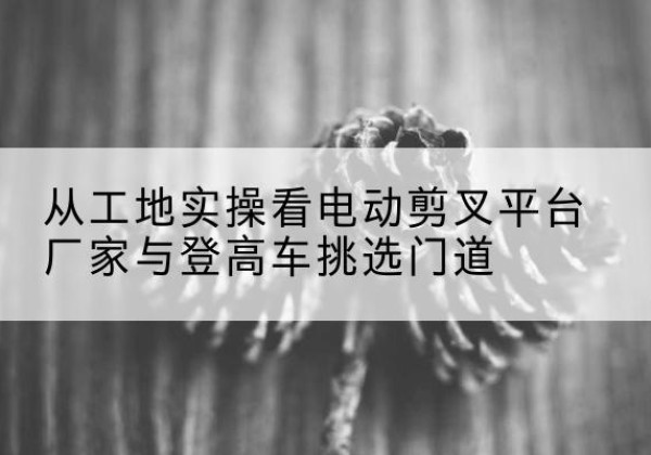 邹城电动剪叉升降平台厂家-从工地实操看电动剪叉平台厂家与登高车挑选门道
