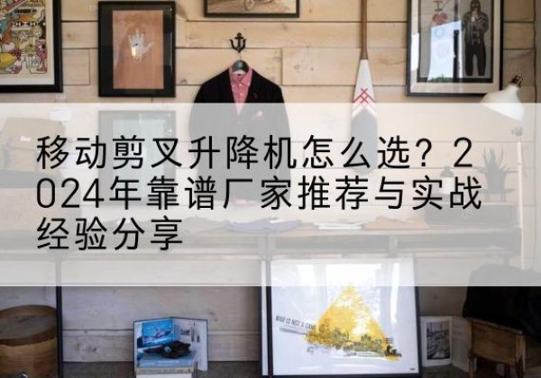 邹城升降平台厂家推荐-移动剪叉升降机怎么选？2024年靠谱厂家推荐与实战经验分享